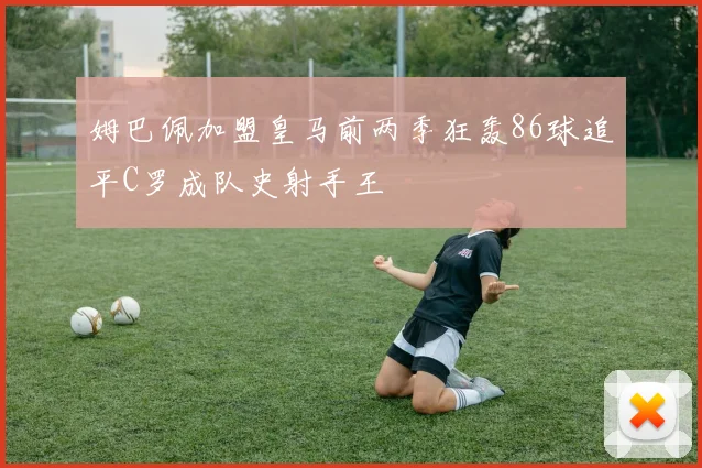 姆巴佩加盟皇马前两季狂轰86球追平C罗成队史射手王