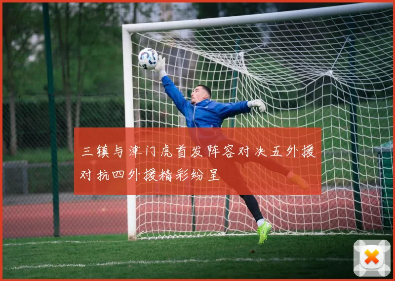 三镇与津门虎首发阵容对决五外援对抗四外援精彩纷呈