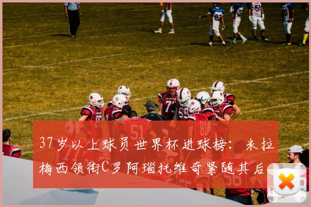 37岁以上球员世界杯进球榜：米拉梅西领衔C罗阿瑙托维奇紧随其后