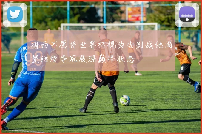 梅西不愿将世界杯视为告别战他渴望继续争冠展现巅峰状态