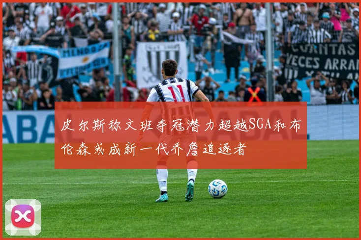 皮尔斯称文班夺冠潜力超越SGA和布伦森或成新一代乔詹追逐者
