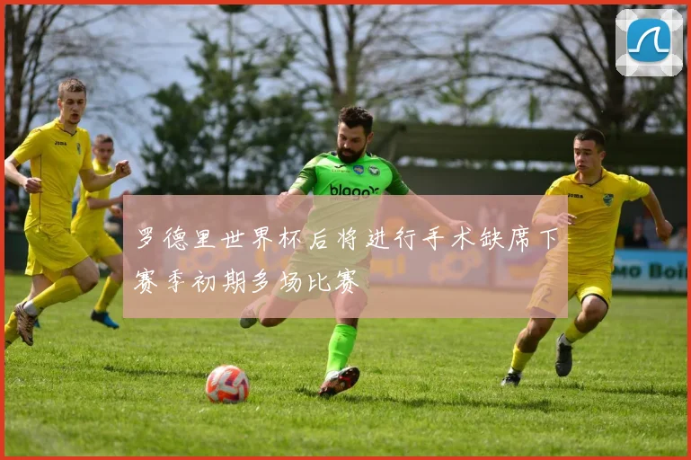罗德里世界杯后将进行手术缺席下赛季初期多场比赛