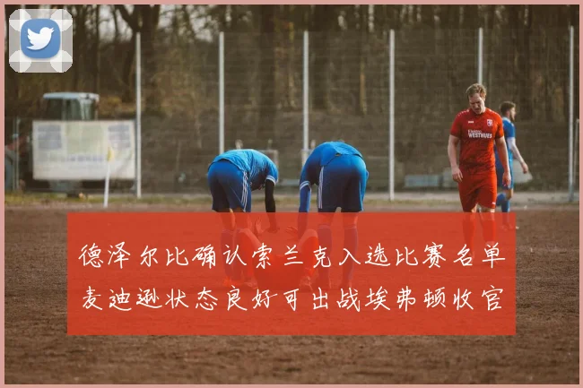 德泽尔比确认索兰克入选比赛名单麦迪逊状态良好可出战埃弗顿收官战