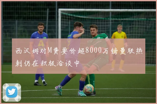西汉姆对M费要价超8000万镑曼联热刺仍在积极洽谈中