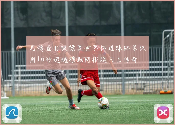 恩梅查打破德国世界杯进球纪录仅用16秒超越穆勒阿根廷闪击传奇