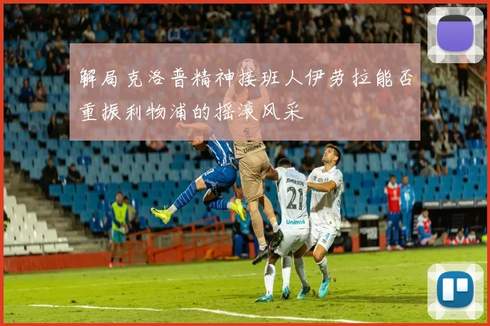 解局克洛普精神接班人伊劳拉能否重振利物浦的摇滚风采