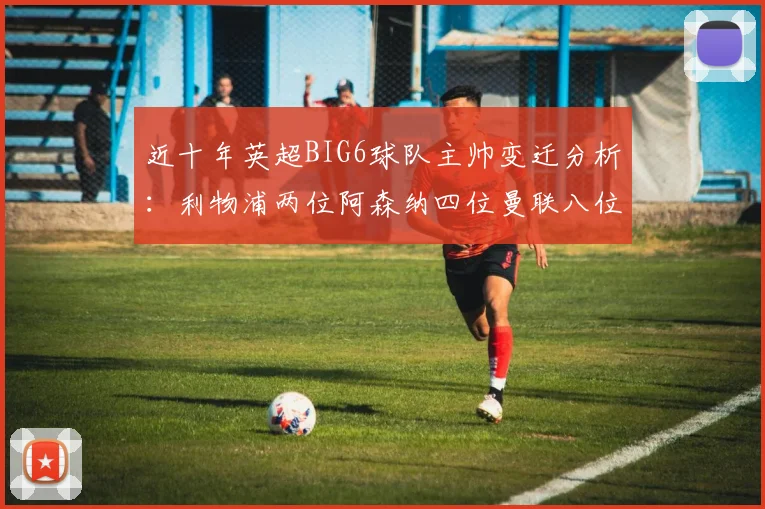 近十年英超BIG6球队主帅变迁分析：利物浦两位阿森纳四位曼联八位切尔西热刺十位