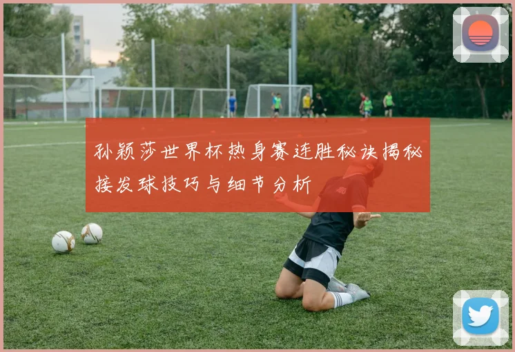 孙颖莎世界杯热身赛连胜秘诀揭秘接发球技巧与细节分析