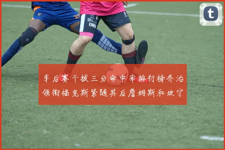 季后赛干拔三分命中率排行榜乔治领衔福克斯紧随其后詹姆斯和坎宁安表现不俗
