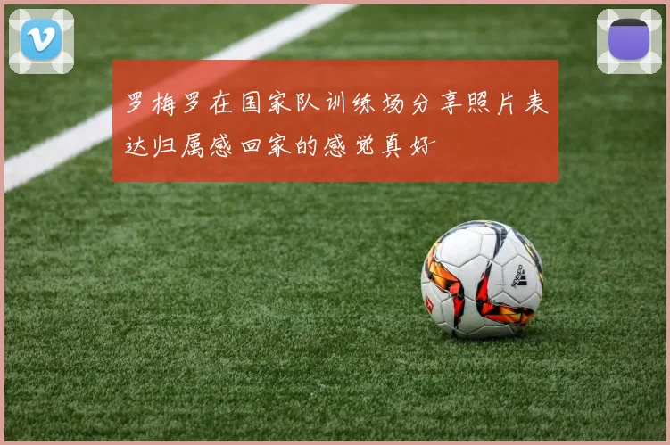 罗梅罗在国家队训练场分享照片表达归属感回家的感觉真好
