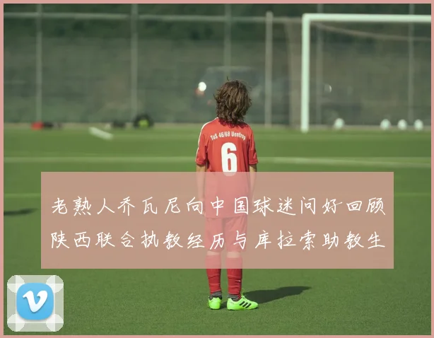 老熟人乔瓦尼向中国球迷问好回顾陕西联合执教经历与库拉索助教生活