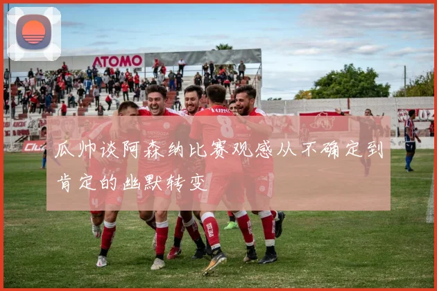 瓜帅谈阿森纳比赛观感从不确定到肯定的幽默转变