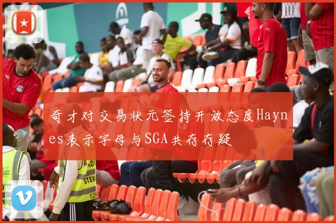 奇才对交易状元签持开放态度Haynes表示字母与SGA共存存疑