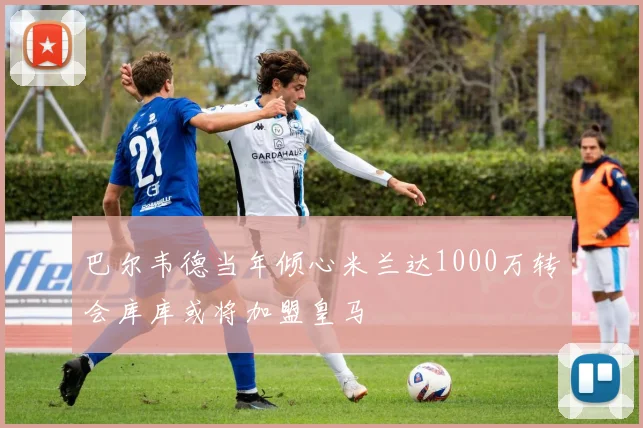 巴尔韦德当年倾心米兰达1000万转会库库或将加盟皇马