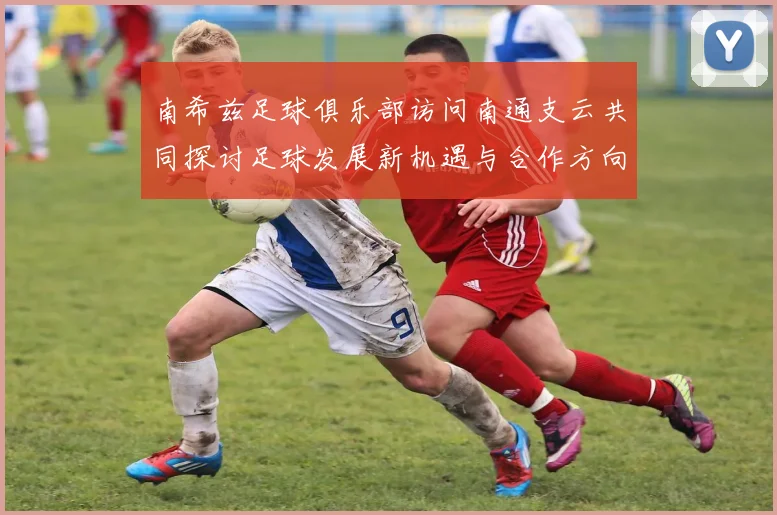 南希兹足球俱乐部访问南通支云共同探讨足球发展新机遇与合作方向