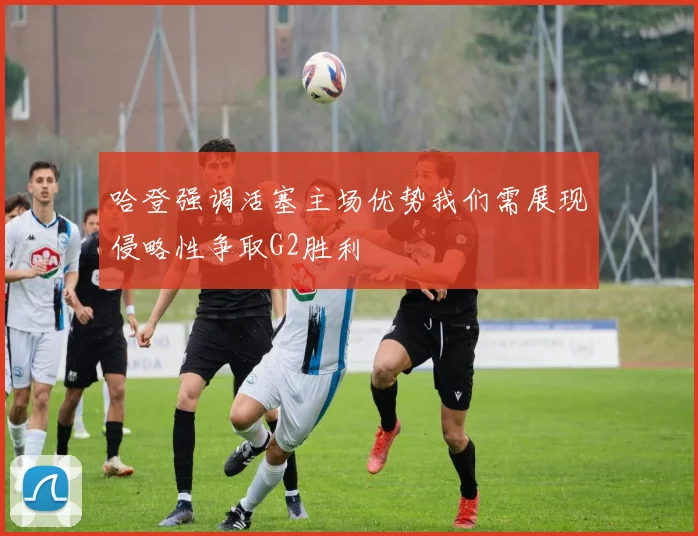 哈登强调活塞主场优势我们需展现侵略性争取G2胜利