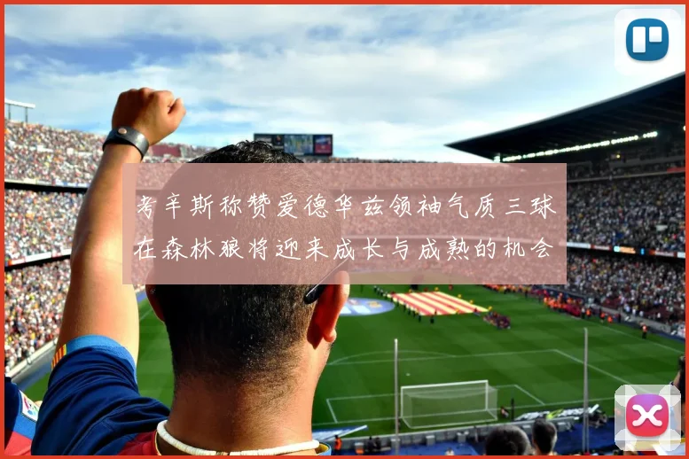 考辛斯称赞爱德华兹领袖气质三球在森林狼将迎来成长与成熟的机会