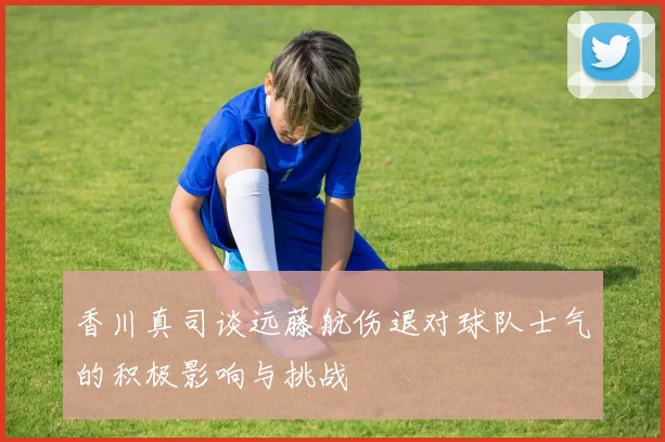 香川真司谈远藤航伤退对球队士气的积极影响与挑战