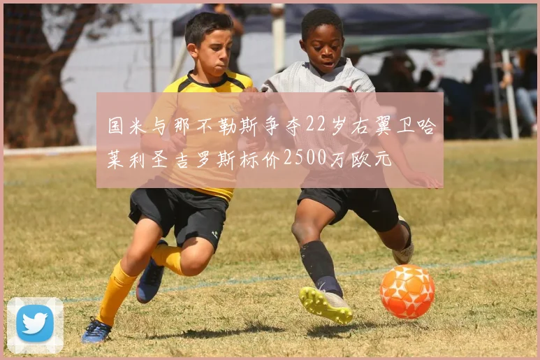 国米与那不勒斯争夺22岁右翼卫哈莱利圣吉罗斯标价2500万欧元