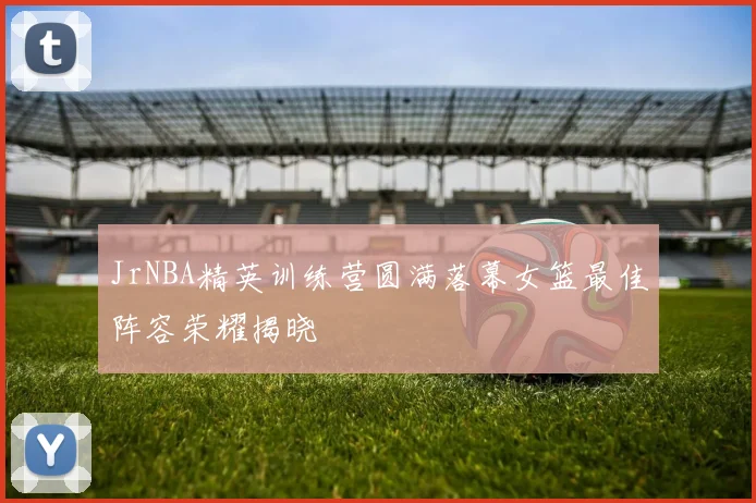 JrNBA精英训练营圆满落幕女篮最佳阵容荣耀揭晓