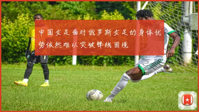 中国女足面对俄罗斯女足的身体优势依然难以突破锋线困境