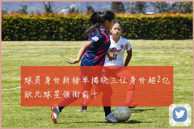 球员身价新榜单揭晓三位身价超2亿欧元球星领衔前十
