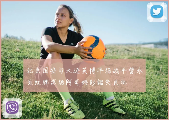 北京国安与大连英博半场战平曹永竞红牌离场阿奇姆彭错失良机